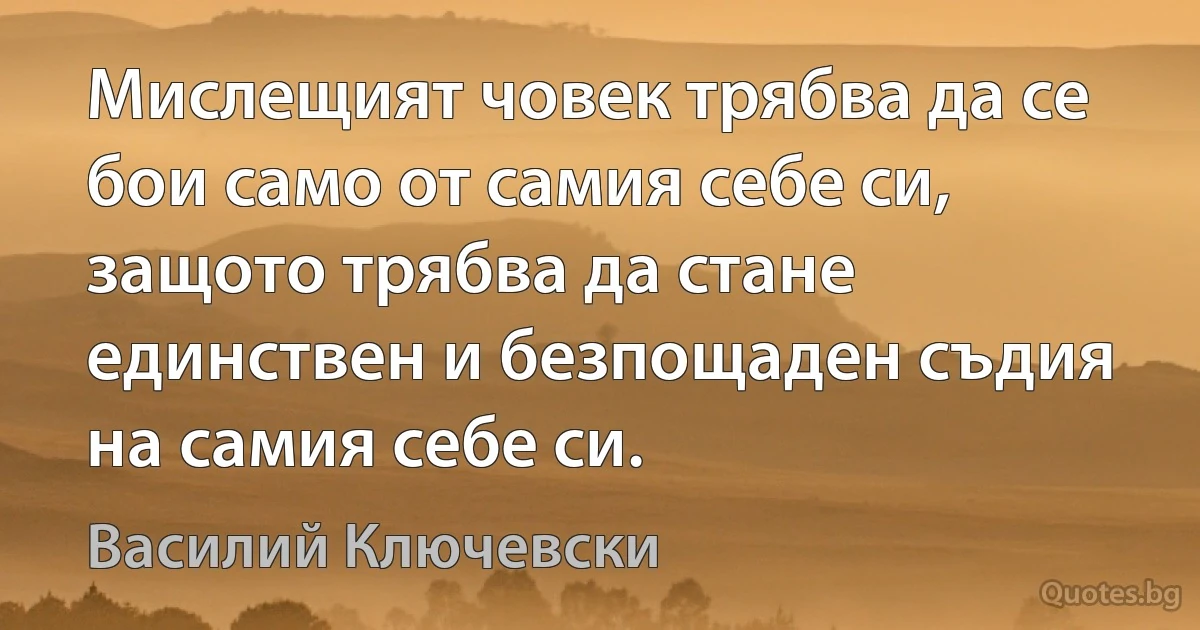 Мислещият човек трябва да се бои само от самия себе си, защото трябва да стане единствен и безпощаден съдия на самия себе си. (Василий Ключевски)