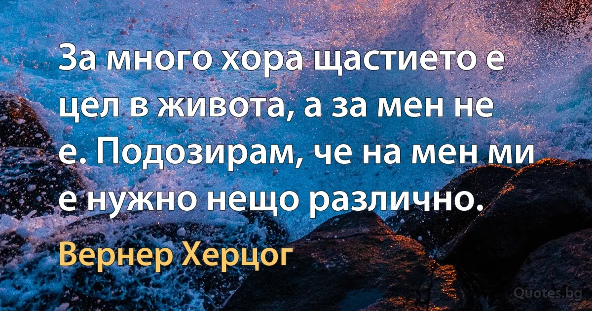 За много хора щастието е цел в живота, а за мен не е. Подозирам, че на мен ми е нужно нещо различно. (Вернер Херцог)