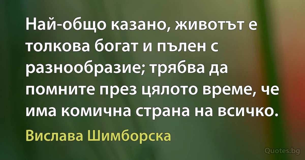 Най-общо казано, животът е толкова богат и пълен с разнообразие; трябва да помните през цялото време, че има комична страна на всичко. (Вислава Шимборска)