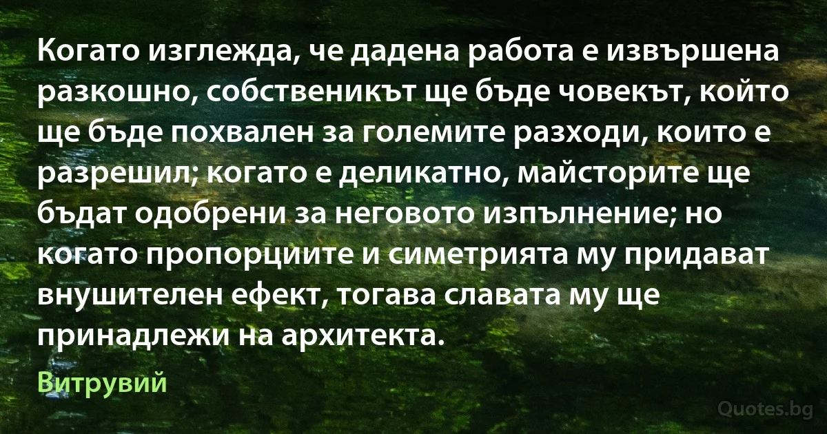 Когато изглежда, че дадена работа е извършена разкошно, собственикът ще бъде човекът, който ще бъде похвален за големите разходи, които е разрешил; когато е деликатно, майсторите ще бъдат одобрени за неговото изпълнение; но когато пропорциите и симетрията му придават внушителен ефект, тогава славата му ще принадлежи на архитекта. (Витрувий)