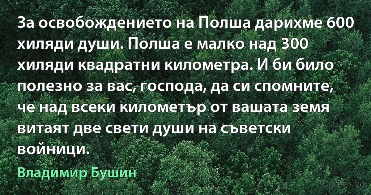 За освобождението на Полша дарихме 600 хиляди души. Полша е малко над 300 хиляди квадратни километра. И би било полезно за вас, господа, да си спомните, че над всеки километър от вашата земя витаят две свети души на съветски войници. (Владимир Бушин)