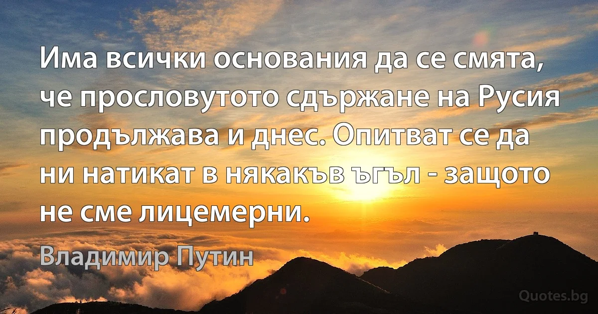 Има всички основания да се смята, че прословутото сдържане на Русия продължава и днес. Опитват се да ни натикат в някакъв ъгъл - защото не сме лицемерни. (Владимир Путин)