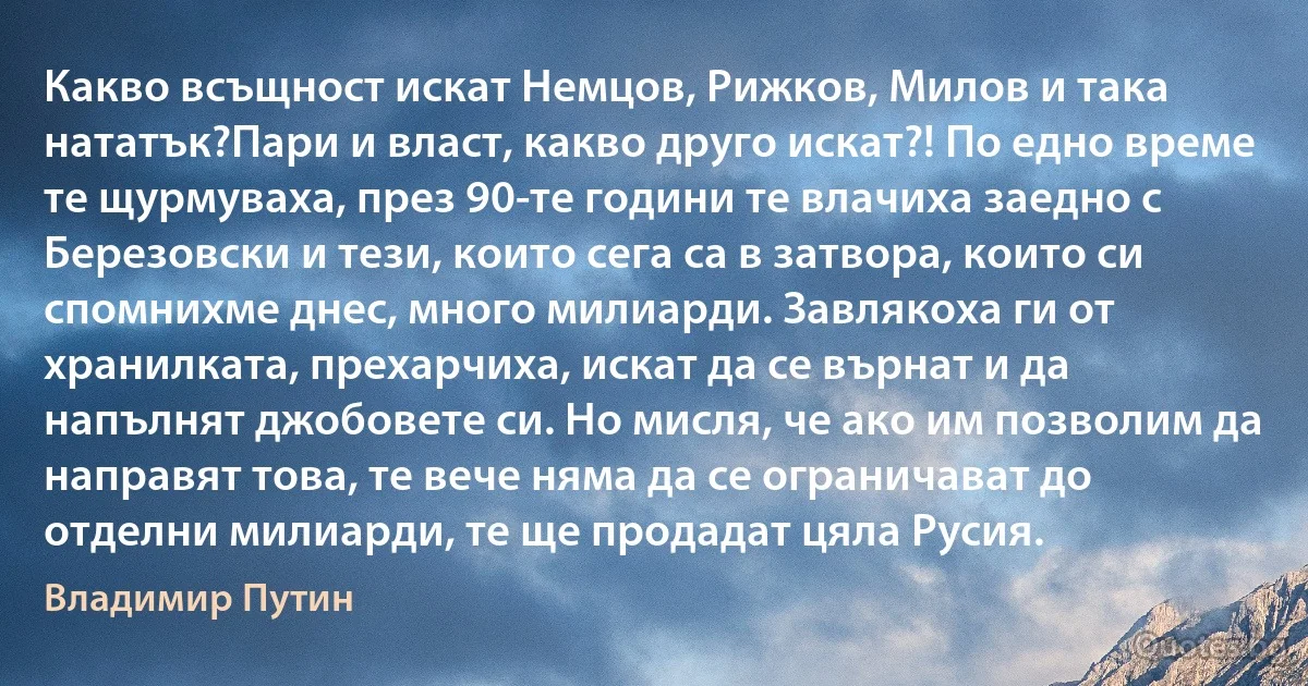 Какво всъщност искат Немцов, Рижков, Милов и така нататък?Пари и власт, какво друго искат?! По едно време те щурмуваха, през 90-те години те влачиха заедно с Березовски и тези, които сега са в затвора, които си спомнихме днес, много милиарди. Завлякоха ги от хранилката, прехарчиха, искат да се върнат и да напълнят джобовете си. Но мисля, че ако им позволим да направят това, те вече няма да се ограничават до отделни милиарди, те ще продадат цяла Русия. (Владимир Путин)