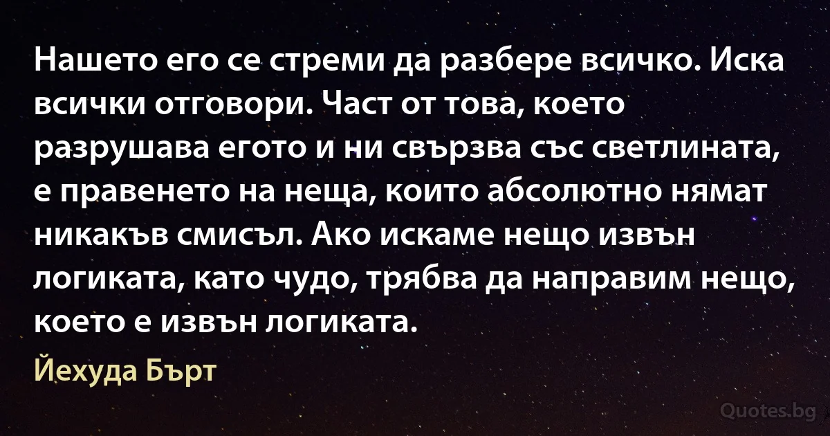 Нашето его се стреми да разбере всичко. Иска всички отговори. Част от това, което разрушава егото и ни свързва със светлината, е правенето на неща, които абсолютно нямат никакъв смисъл. Ако искаме нещо извън логиката, като чудо, трябва да направим нещо, което е извън логиката. (Йехуда Бърт)