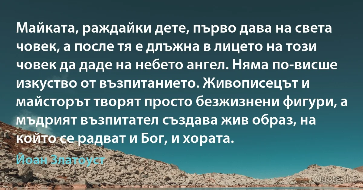 Майката, раждайки дете, първо дава на света човек, а после тя е длъжна в лицето на този човек да даде на небето ангел. Няма по-висше изкуство от възпитанието. Живописецът и майсторът творят просто безжизнени фигури, а мъдрият възпитател създава жив образ, на който се радват и Бог, и хората. (Йоан Златоуст)