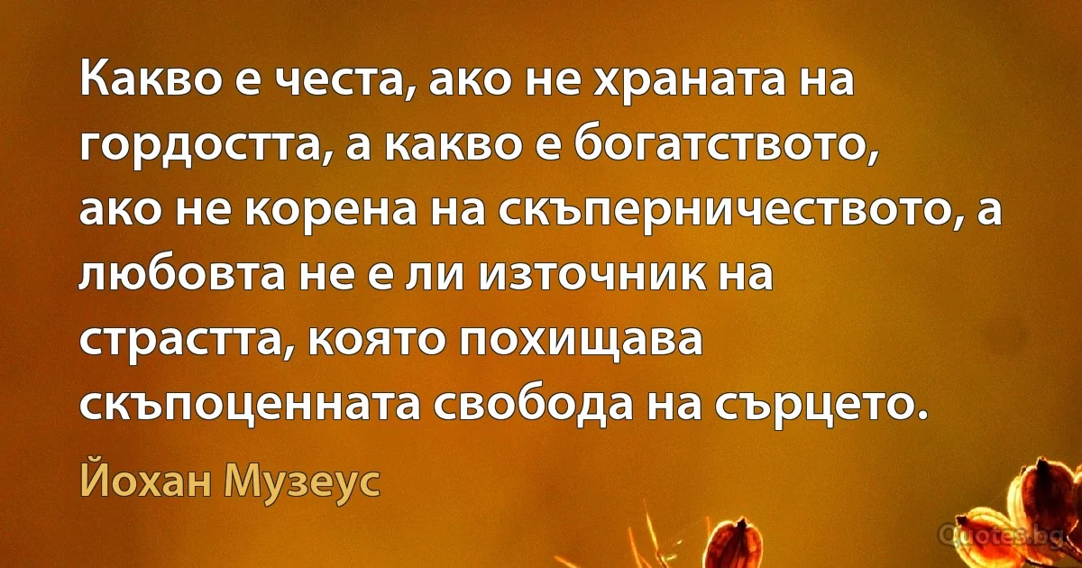 Какво е честа, ако не храната на гордостта, а какво е богатството, ако не корена на скъперничеството, а любовта не е ли източник на страстта, която похищава скъпоценната свобода на сърцето. (Йохан Музеус)