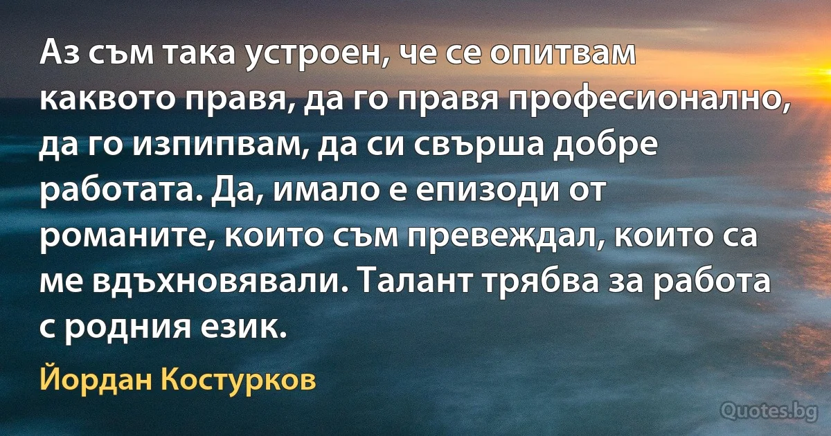 Аз съм така устроен, че се опитвам каквото правя, да го правя професионално, да го изпипвам, да си свърша добре работата. Да, имало е епизоди от романите, които съм превеждал, които са ме вдъхновявали. Талант трябва за работа с родния език. (Йордан Костурков)