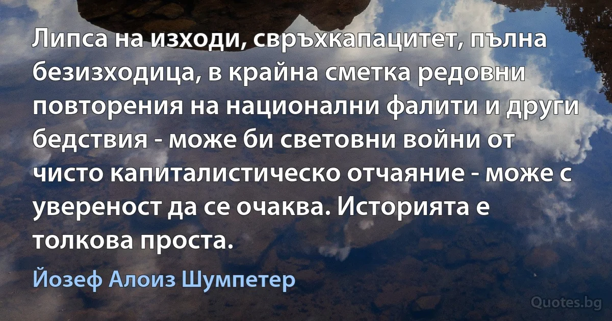 Липса на изходи, свръхкапацитет, пълна безизходица, в крайна сметка редовни повторения на национални фалити и други бедствия - може би световни войни от чисто капиталистическо отчаяние - може с увереност да се очаква. Историята е толкова проста. (Йозеф Алоиз Шумпетер)