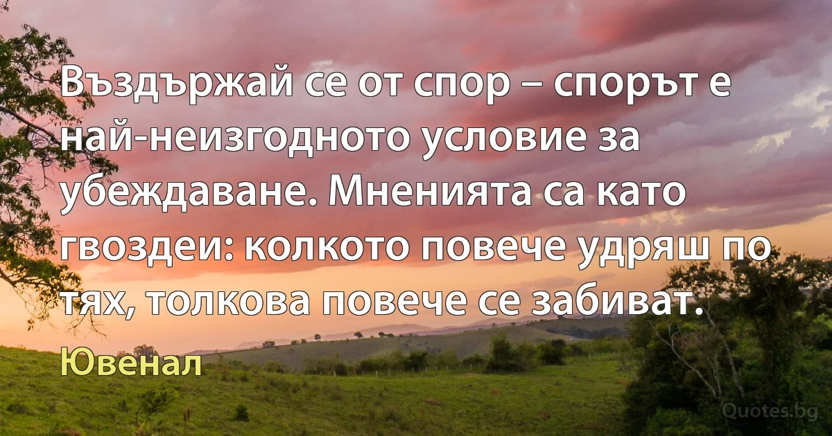 Въздържай се от спор – спорът е най-неизгодното условие за убеждаване. Мненията са като гвоздеи: колкото повече удряш по тях, толкова повече се забиват. (Ювенал)