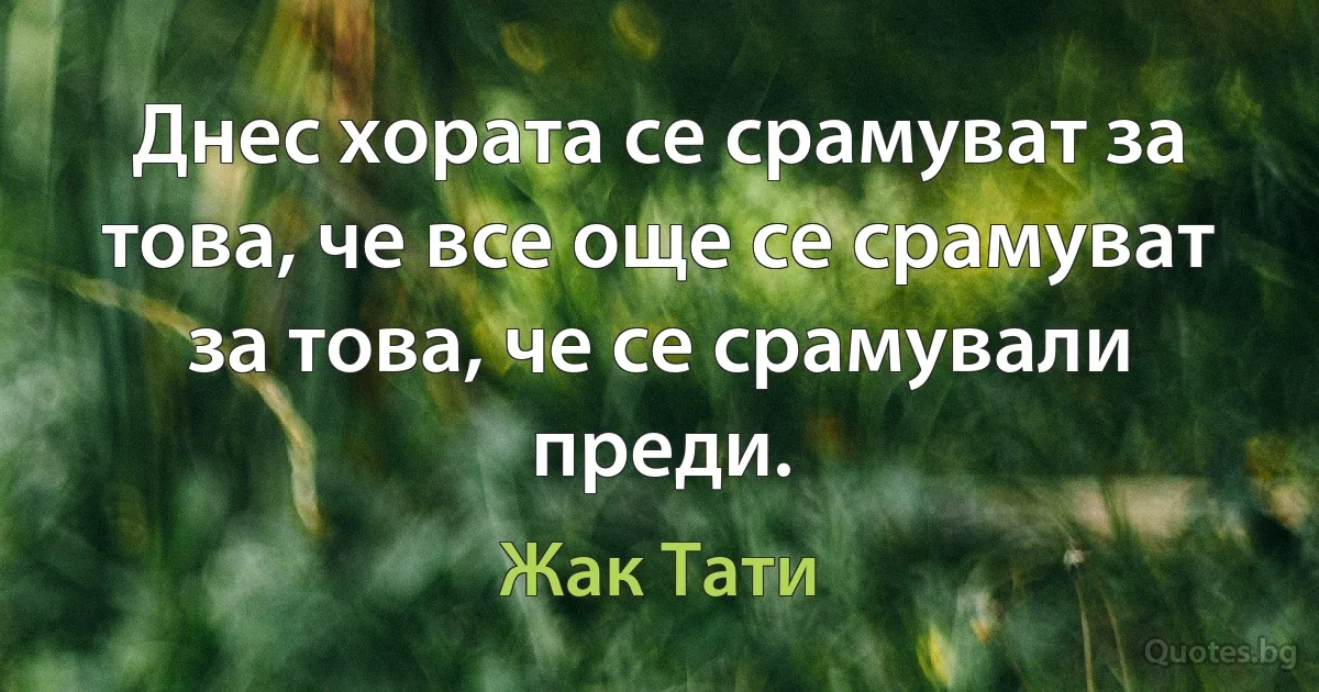 Днес хората се срамуват за това, че все още се срамуват за това, че се срамували преди. (Жак Тати)