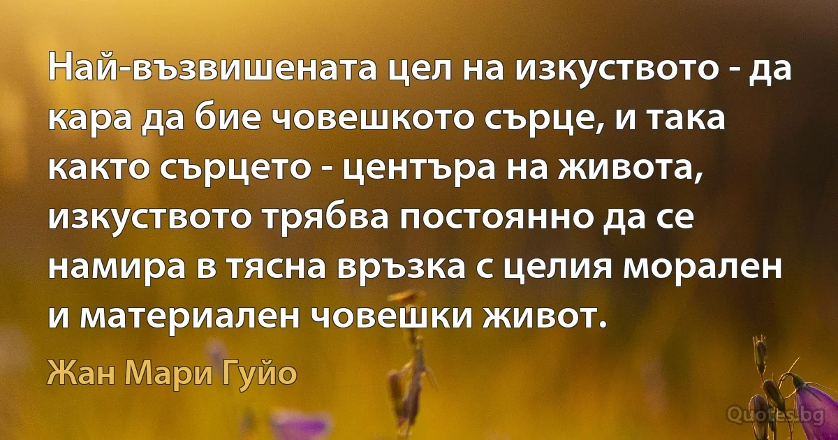 Най-възвишената цел на изкуството - да кара да бие човешкото сърце, и така както сърцето - центъра на живота, изкуството трябва постоянно да се намира в тясна връзка с целия морален и материален човешки живот. (Жан Мари Гуйо)