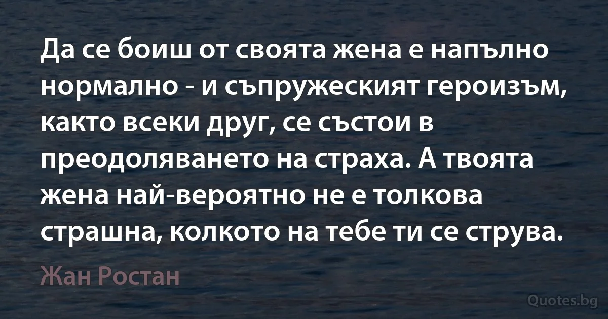 Да се боиш от своята жена е напълно нормално - и съпружеският героизъм, както всеки друг, се състои в преодоляването на страха. А твоята жена най-вероятно не е толкова страшна, колкото на тебе ти се струва. (Жан Ростан)