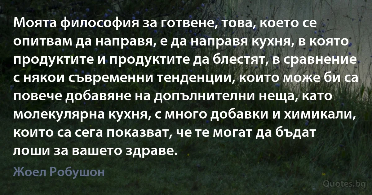 Моята философия за готвене, това, което се опитвам да направя, е да направя кухня, в която продуктите и продуктите да блестят, в сравнение с някои съвременни тенденции, които може би са повече добавяне на допълнителни неща, като молекулярна кухня, с много добавки и химикали, които са сега показват, че те могат да бъдат лоши за вашето здраве. (Жоел Робушон)