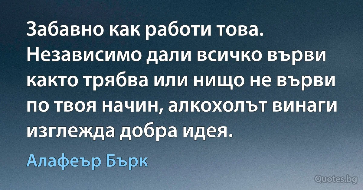 Забавно как работи това. Независимо дали всичко върви както трябва или нищо не върви по твоя начин, алкохолът винаги изглежда добра идея. (Алафеър Бърк)