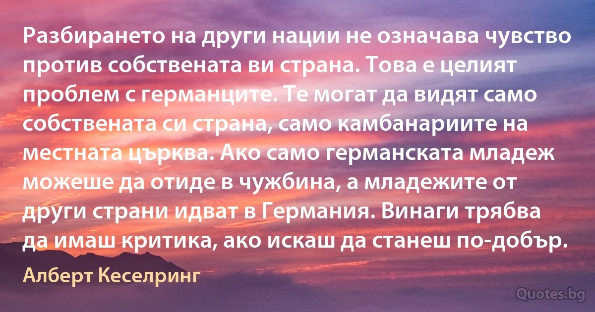 Разбирането на други нации не означава чувство против собствената ви страна. Това е целият проблем с германците. Те могат да видят само собствената си страна, само камбанариите на местната църква. Ако само германската младеж можеше да отиде в чужбина, а младежите от други страни идват в Германия. Винаги трябва да имаш критика, ако искаш да станеш по-добър. (Алберт Кеселринг)