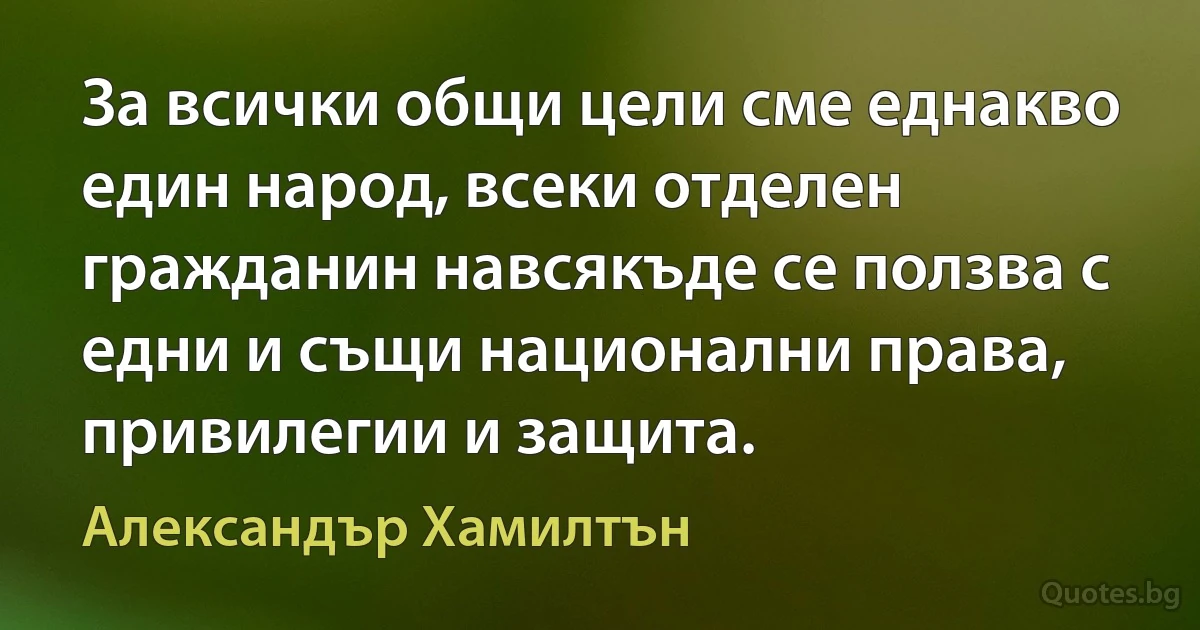 За всички общи цели сме еднакво един народ, всеки отделен гражданин навсякъде се ползва с едни и същи национални права, привилегии и защита. (Александър Хамилтън)