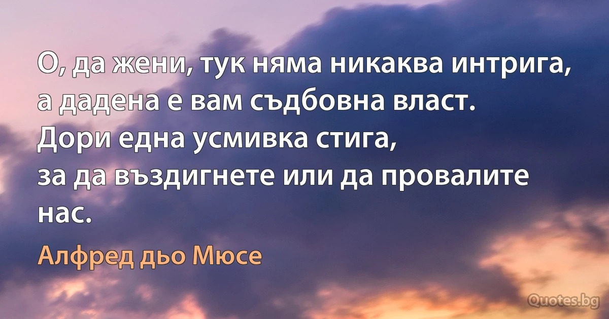 О, да жени, тук няма никаква интрига,
а дадена е вам съдбовна власт.
Дори една усмивка стига,
за да въздигнете или да провалите нас. (Алфред дьо Мюсе)