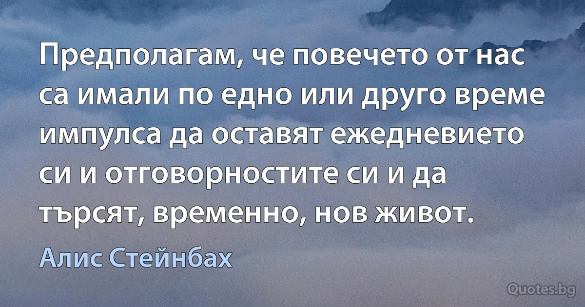 Предполагам, че повечето от нас са имали по едно или друго време импулса да оставят ежедневието си и отговорностите си и да търсят, временно, нов живот. (Алис Стейнбах)