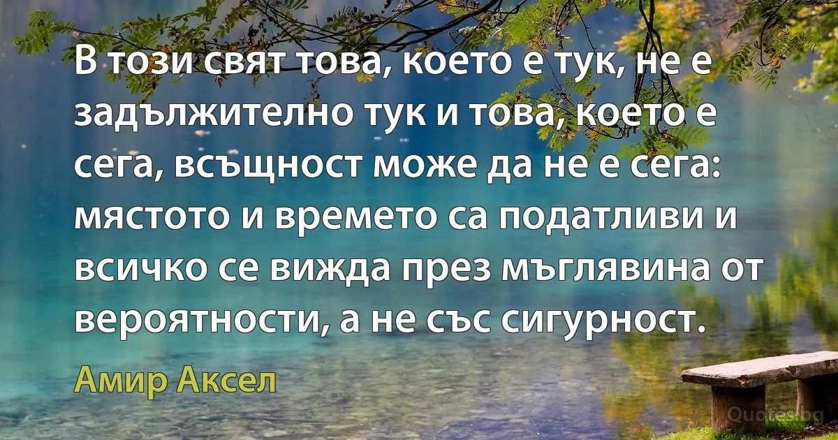 В този свят това, което е тук, не е задължително тук и това, което е сега, всъщност може да не е сега: мястото и времето са податливи и всичко се вижда през мъглявина от вероятности, а не със сигурност. (Амир Аксел)