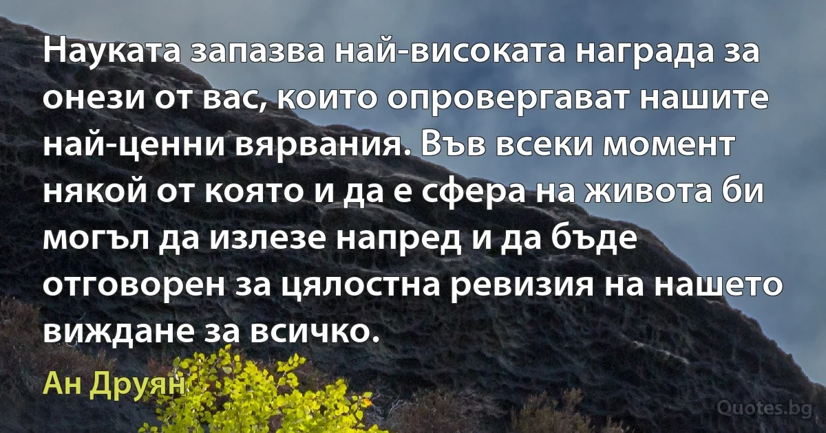 Науката запазва най-високата награда за онези от вас, които опровергават нашите най-ценни вярвания. Във всеки момент някой от която и да е сфера на живота би могъл да излезе напред и да бъде отговорен за цялостна ревизия на нашето виждане за всичко. (Ан Друян)