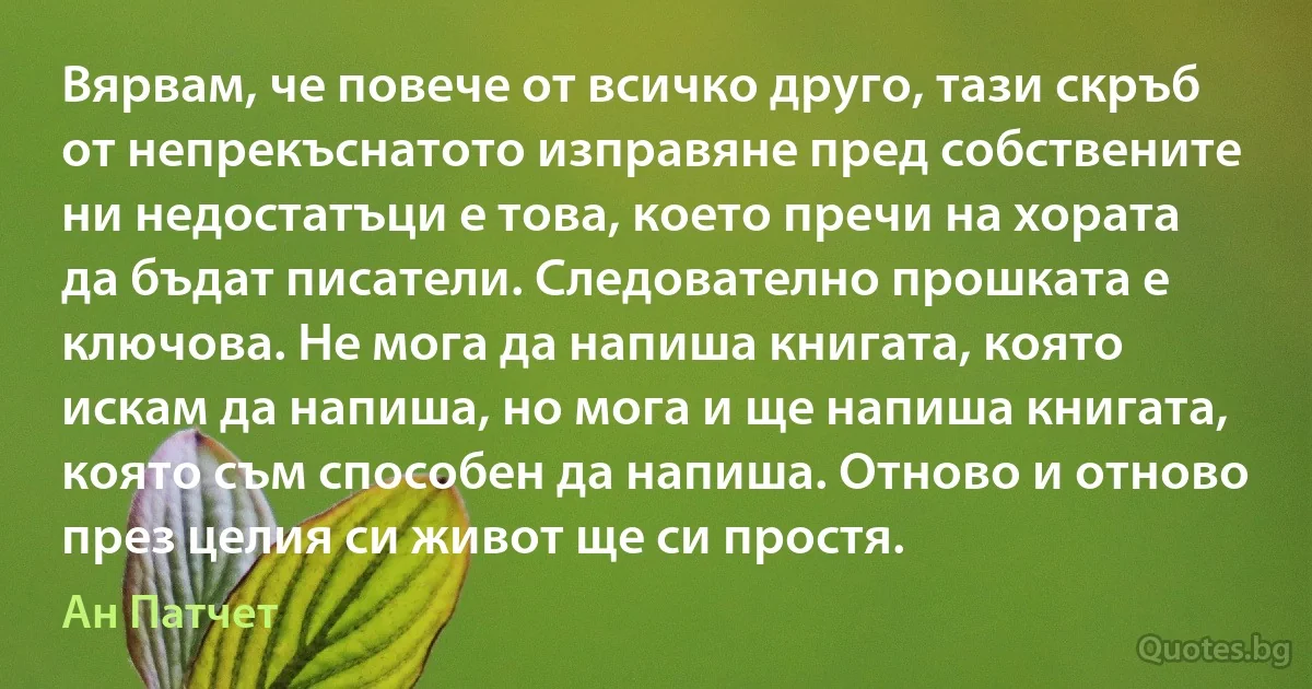 Вярвам, че повече от всичко друго, тази скръб от непрекъснатото изправяне пред собствените ни недостатъци е това, което пречи на хората да бъдат писатели. Следователно прошката е ключова. Не мога да напиша книгата, която искам да напиша, но мога и ще напиша книгата, която съм способен да напиша. Отново и отново през целия си живот ще си простя. (Ан Патчет)