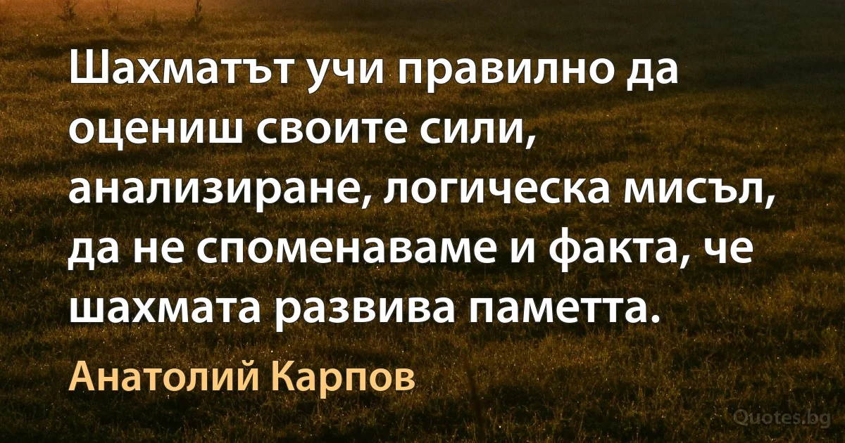 Шахматът учи правилно да оцениш своите сили, анализиране, логическа мисъл, да не споменаваме и факта, че шахмата развива паметта. (Анатолий Карпов)