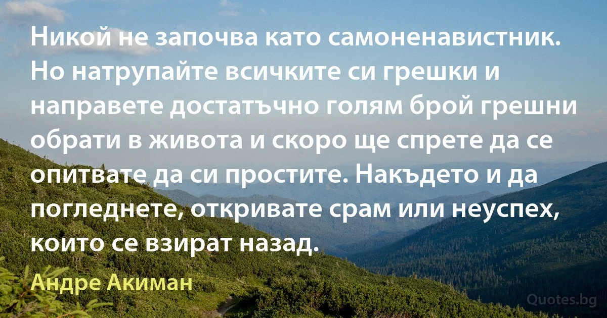 Никой не започва като самоненавистник. Но натрупайте всичките си грешки и направете достатъчно голям брой грешни обрати в живота и скоро ще спрете да се опитвате да си простите. Накъдето и да погледнете, откривате срам или неуспех, които се взират назад. (Андре Акиман)