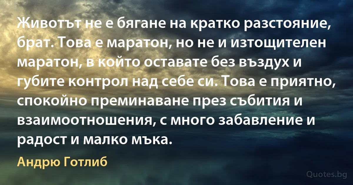 Животът не е бягане на кратко разстояние, брат. Това е маратон, но не и изтощителен маратон, в който оставате без въздух и губите контрол над себе си. Това е приятно, спокойно преминаване през събития и взаимоотношения, с много забавление и радост и малко мъка. (Андрю Готлиб)