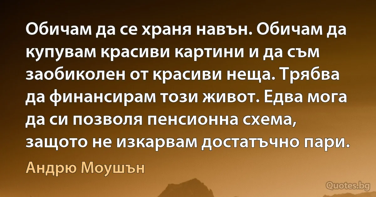 Обичам да се храня навън. Обичам да купувам красиви картини и да съм заобиколен от красиви неща. Трябва да финансирам този живот. Едва мога да си позволя пенсионна схема, защото не изкарвам достатъчно пари. (Андрю Моушън)