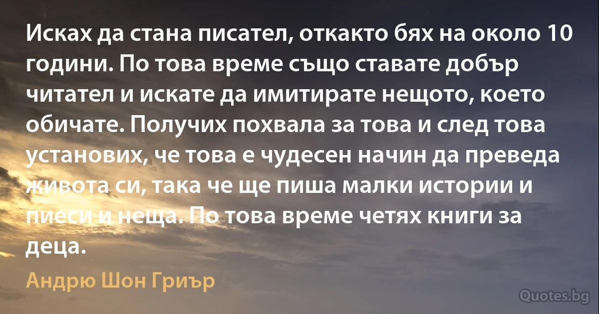 Исках да стана писател, откакто бях на около 10 години. По това време също ставате добър читател и искате да имитирате нещото, което обичате. Получих похвала за това и след това установих, че това е чудесен начин да преведа живота си, така че ще пиша малки истории и пиеси и неща. По това време четях книги за деца. (Андрю Шон Гриър)