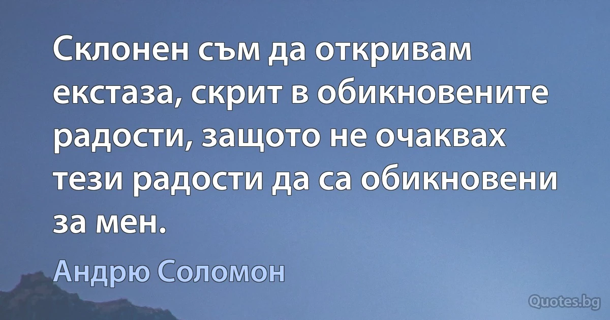 Склонен съм да откривам екстаза, скрит в обикновените радости, защото не очаквах тези радости да са обикновени за мен. (Андрю Соломон)