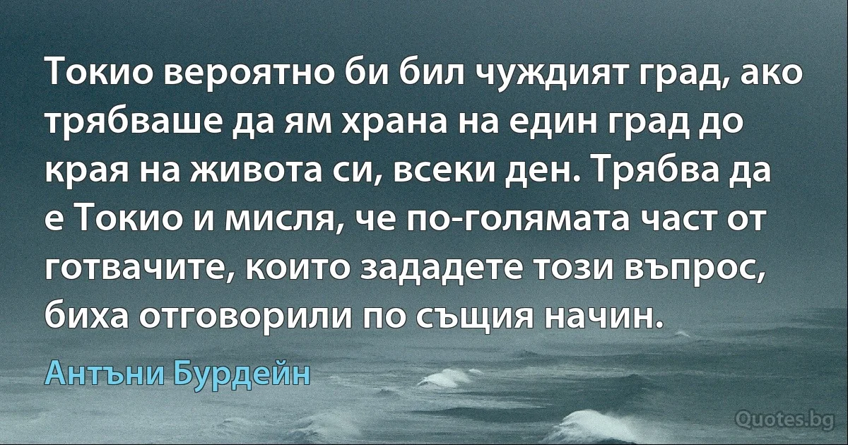 Токио вероятно би бил чуждият град, ако трябваше да ям храна на един град до края на живота си, всеки ден. Трябва да е Токио и мисля, че по-голямата част от готвачите, които зададете този въпрос, биха отговорили по същия начин. (Антъни Бурдейн)