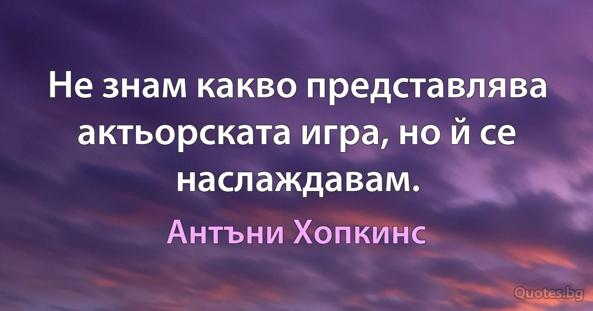 Не знам какво представлява актьорската игра, но й се наслаждавам. (Антъни Хопкинс)