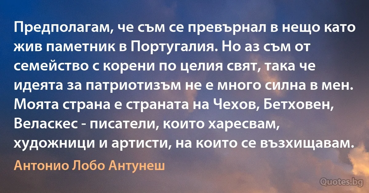 Предполагам, че съм се превърнал в нещо като жив паметник в Португалия. Но аз съм от семейство с корени по целия свят, така че идеята за патриотизъм не е много силна в мен. Моята страна е страната на Чехов, Бетховен, Веласкес - писатели, които харесвам, художници и артисти, на които се възхищавам. (Антонио Лобо Антунеш)