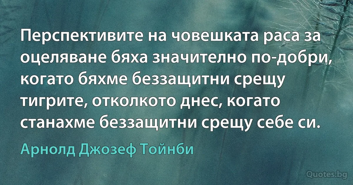 Перспективите на човешката раса за оцеляване бяха значително по-добри, когато бяхме беззащитни срещу тигрите, отколкото днес, когато станахме беззащитни срещу себе си. (Арнолд Джозеф Тойнби)