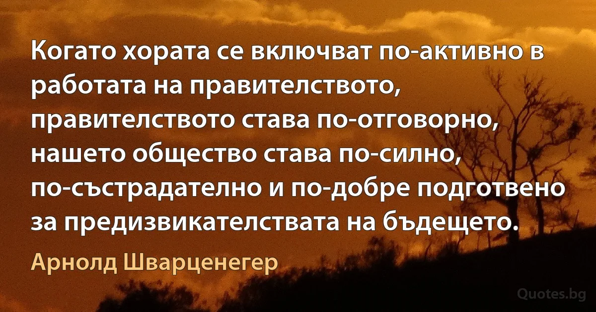 Когато хората се включват по-активно в работата на правителството, правителството става по-отговорно, нашето общество става по-силно, по-състрадателно и по-добре подготвено за предизвикателствата на бъдещето. (Арнолд Шварценегер)