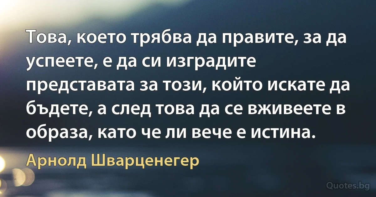 Това, което трябва да правите, за да успеете, е да си изградите представата за този, който искате да бъдете, а след това да се вживеете в образа, като че ли вече е истина. (Арнолд Шварценегер)