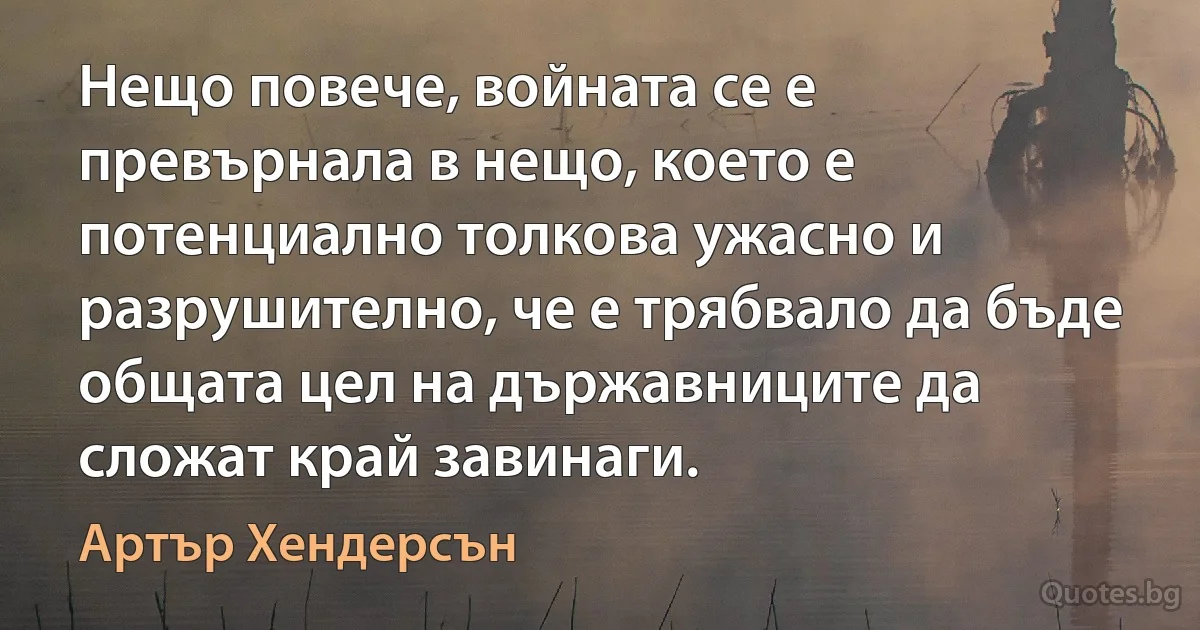 Нещо повече, войната се е превърнала в нещо, което е потенциално толкова ужасно и разрушително, че е трябвало да бъде общата цел на държавниците да сложат край завинаги. (Артър Хендерсън)