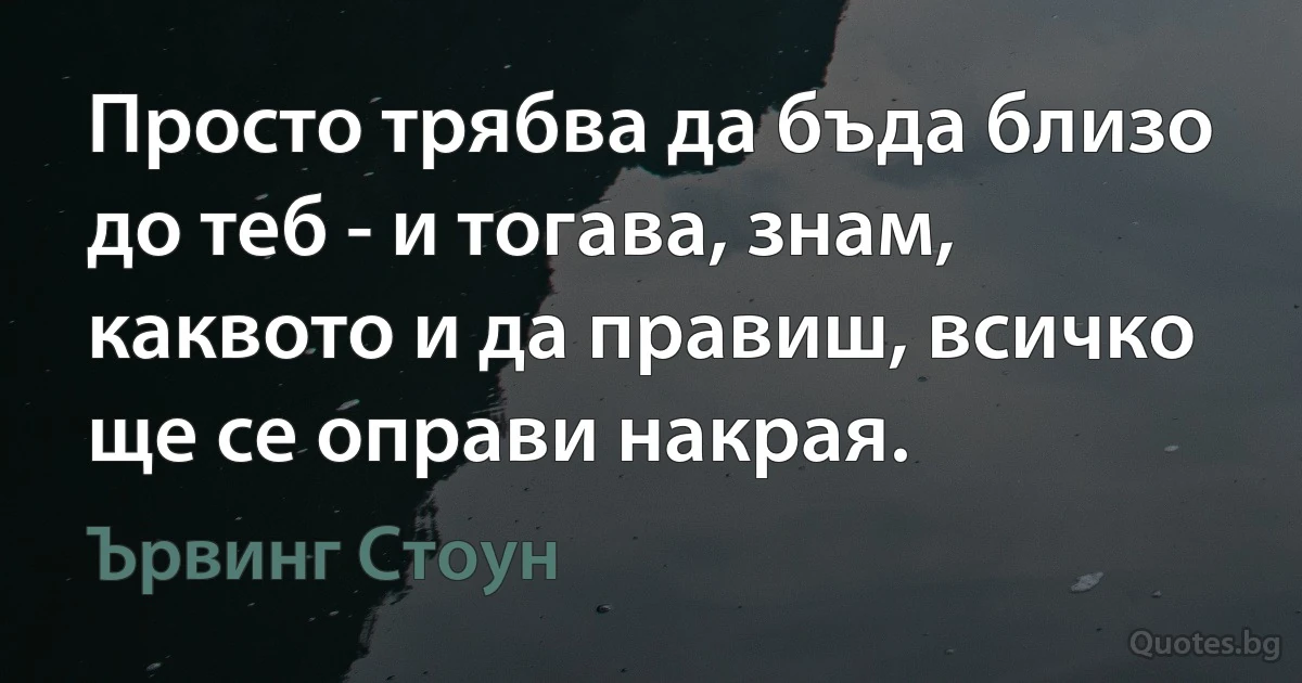 Просто трябва да бъда близо до теб - и тогава, знам, каквото и да правиш, всичко ще се оправи накрая. (Ървинг Стоун)