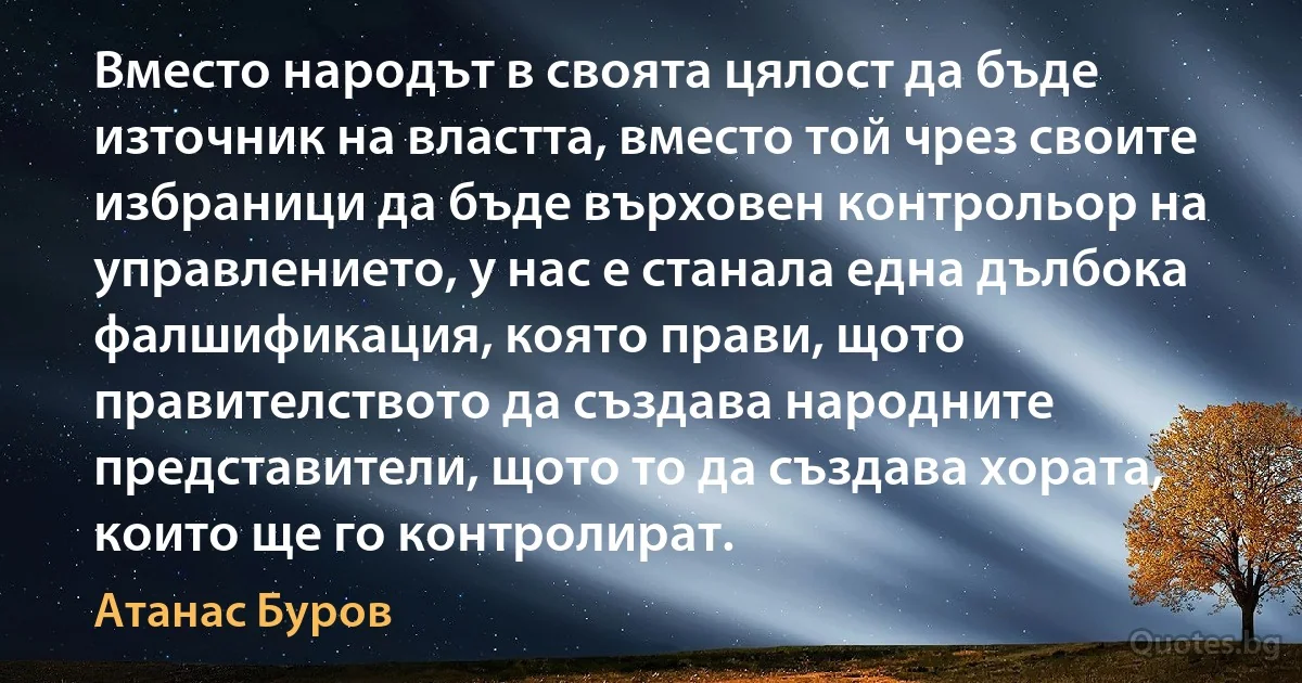 Вместо народът в своята цялост да бъде източник на властта, вместо той чрез своите избраници да бъде върховен контрольор на управлението, у нас е станала една дълбока фалшификация, която прави, щото правителството да създава народните представители, щото то да създава хората, които ще го контролират. (Атанас Буров)