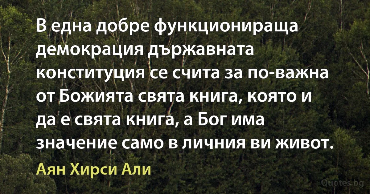 В една добре функционираща демокрация държавната конституция се счита за по-важна от Божията свята книга, която и да е свята книга, а Бог има значение само в личния ви живот. (Аян Хирси Али)