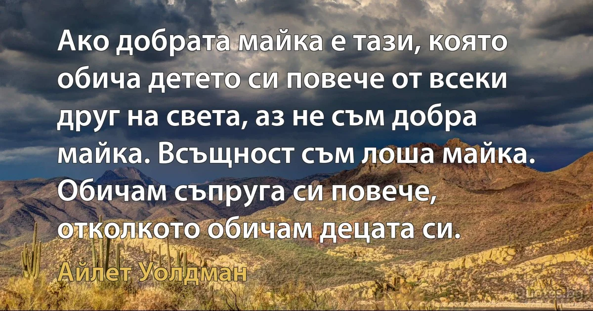 Ако добрата майка е тази, която обича детето си повече от всеки друг на света, аз не съм добра майка. Всъщност съм лоша майка. Обичам съпруга си повече, отколкото обичам децата си. (Айлет Уолдман)