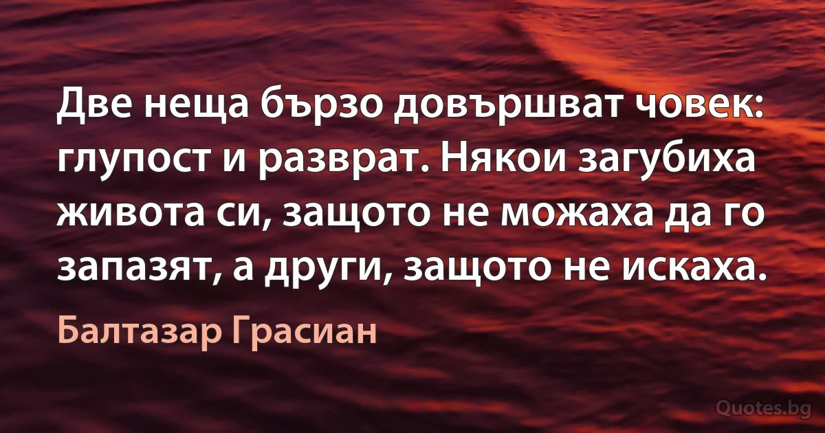 Две неща бързо довършват човек: глупост и разврат. Някои загубиха живота си, защото не можаха да го запазят, а други, защото не искаха. (Балтазар Грасиан)