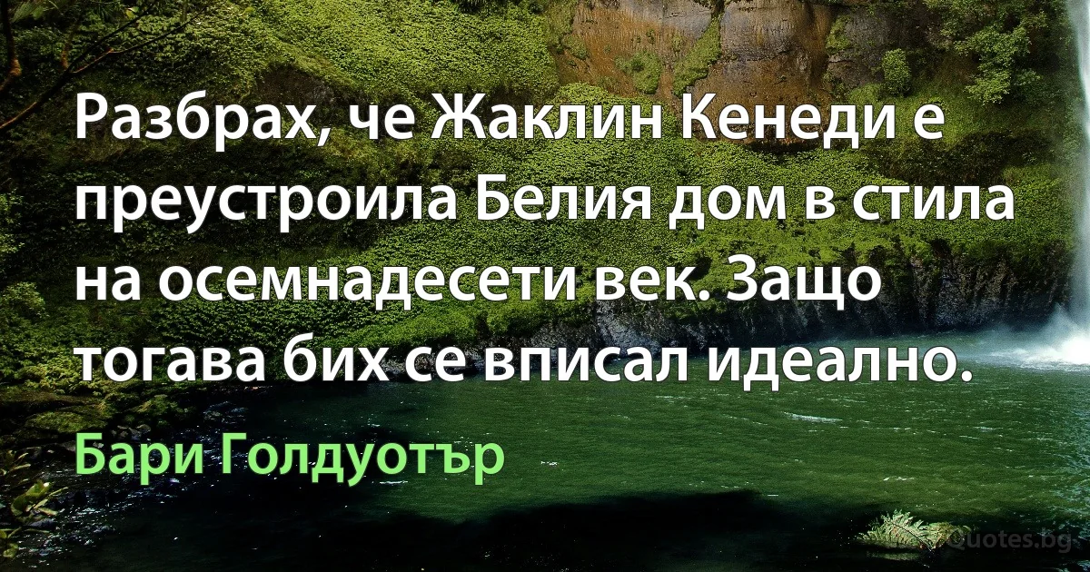 Разбрах, че Жаклин Кенеди е преустроила Белия дом в стила на осемнадесети век. Защо тогава бих се вписал идеално. (Бари Голдуотър)