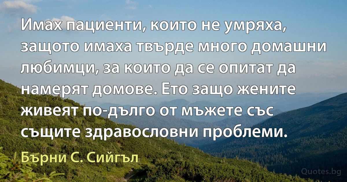 Имах пациенти, които не умряха, защото имаха твърде много домашни любимци, за които да се опитат да намерят домове. Ето защо жените живеят по-дълго от мъжете със същите здравословни проблеми. (Бърни С. Сийгъл)