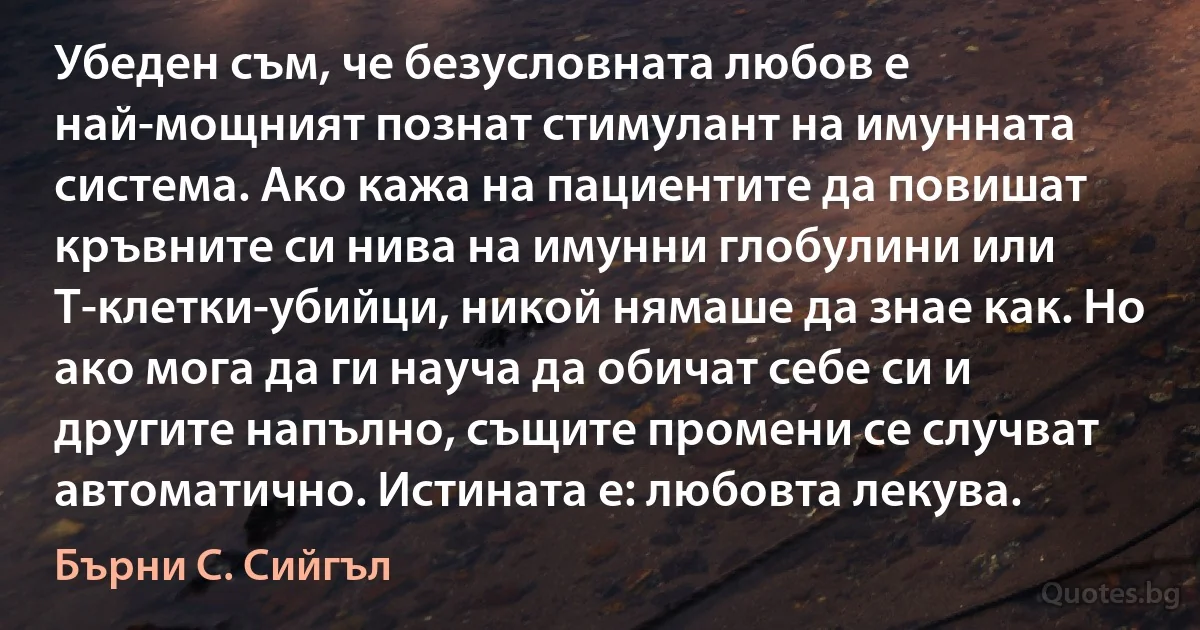 Убеден съм, че безусловната любов е най-мощният познат стимулант на имунната система. Ако кажа на пациентите да повишат кръвните си нива на имунни глобулини или Т-клетки-убийци, никой нямаше да знае как. Но ако мога да ги науча да обичат себе си и другите напълно, същите промени се случват автоматично. Истината е: любовта лекува. (Бърни С. Сийгъл)