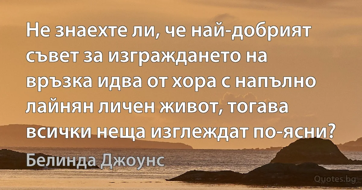 Не знаехте ли, че най-добрият съвет за изграждането на връзка идва от хора с напълно лайнян личен живот, тогава всички неща изглеждат по-ясни? (Белинда Джоунс)