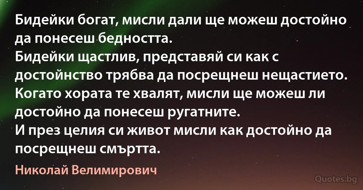 Бидейки богат, мисли дали ще можеш достойно да понесеш бедността.
Бидейки щастлив, представяй си как с достойнство трябва да посрещнеш нещастието.
Когато хората те хвалят, мисли ще можеш ли достойно да понесеш ругатните.
И през целия си живот мисли как достойно да посрещнеш смъртта. (Николай Велимирович)