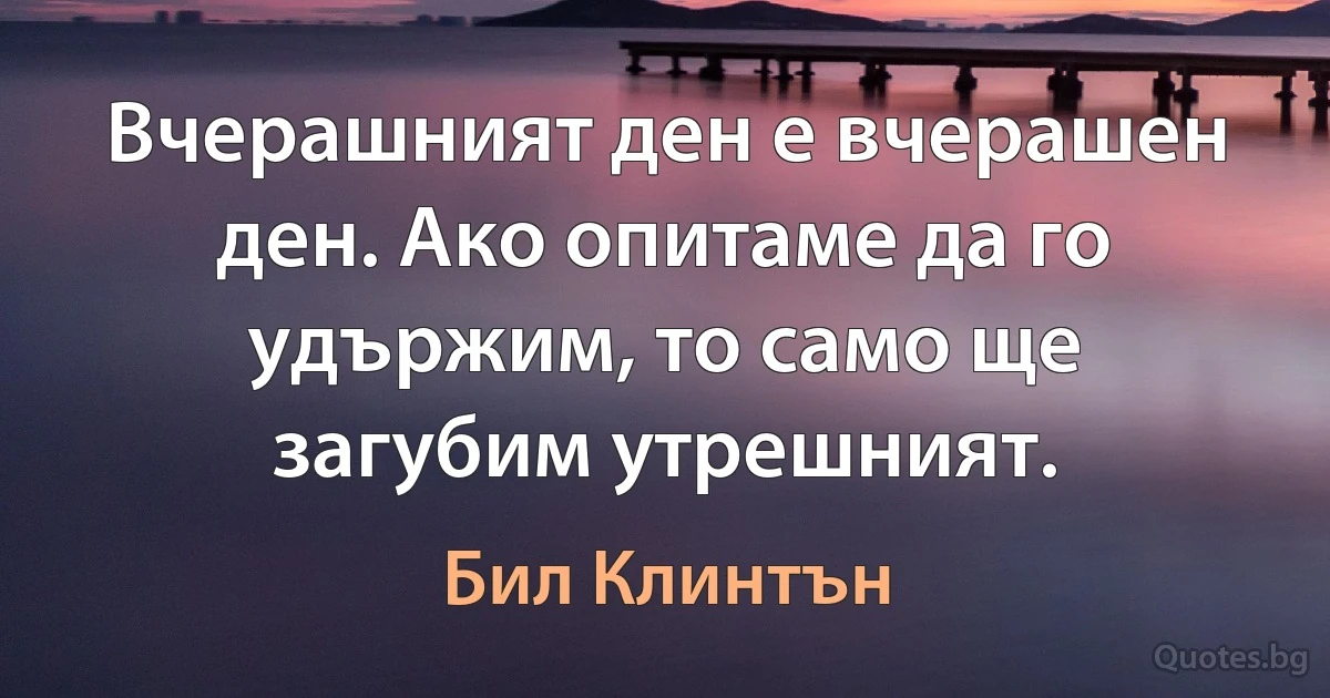 Вчерашният ден е вчерашен ден. Ако опитаме да го удържим, то само ще загубим утрешният. (Бил Клинтън)