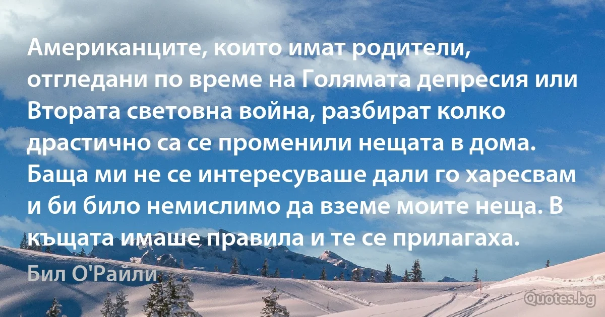 Американците, които имат родители, отгледани по време на Голямата депресия или Втората световна война, разбират колко драстично са се променили нещата в дома. Баща ми не се интересуваше дали го харесвам и би било немислимо да вземе моите неща. В къщата имаше правила и те се прилагаха. (Бил О'Райли)